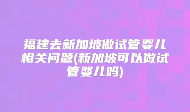 福建去新加坡做试管婴儿相关问题(新加坡可以做试管婴儿吗)