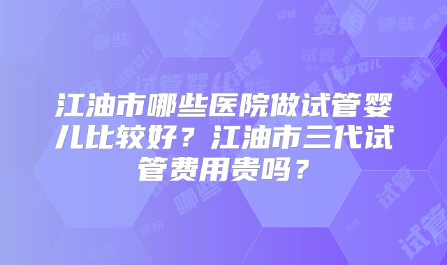 江油市哪些医院做试管婴儿比较好？江油市三代试管费用贵吗？