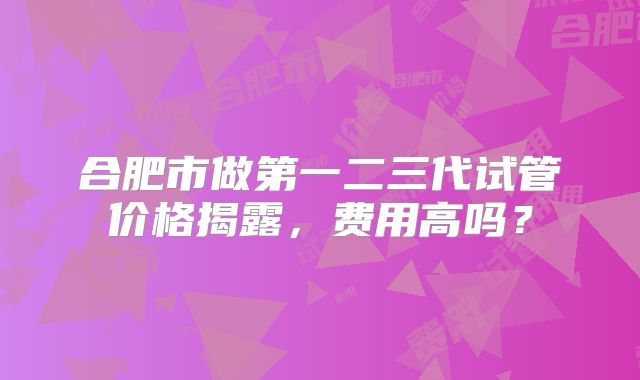 合肥市做第一二三代试管价格揭露，费用高吗？