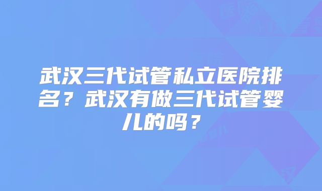 武汉三代试管私立医院排名？武汉有做三代试管婴儿的吗？