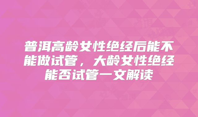 普洱高龄女性绝经后能不能做试管，大龄女性绝经能否试管一文解读
