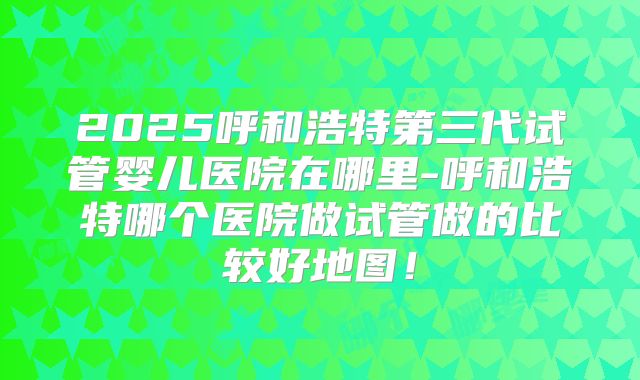 2025呼和浩特第三代试管婴儿医院在哪里-呼和浩特哪个医院做试管做的比较好地图！