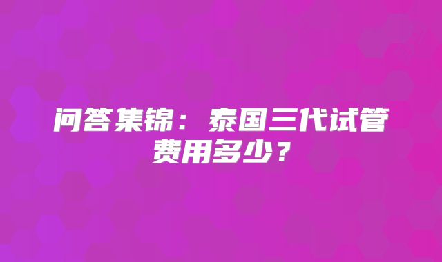 问答集锦：泰国三代试管费用多少？