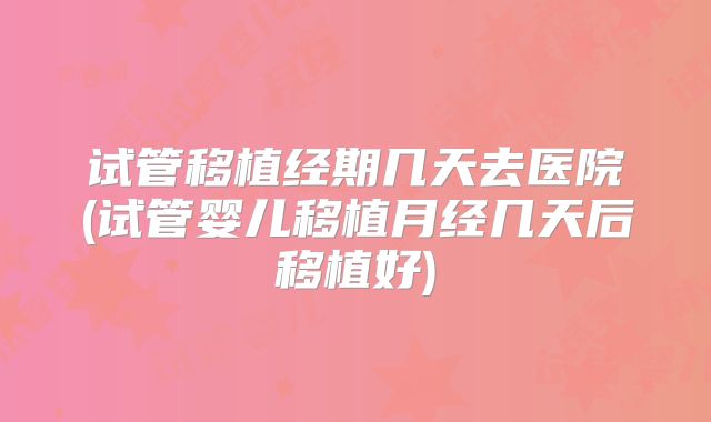 试管移植经期几天去医院(试管婴儿移植月经几天后移植好)