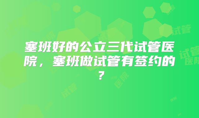 塞班好的公立三代试管医院，塞班做试管有签约的？