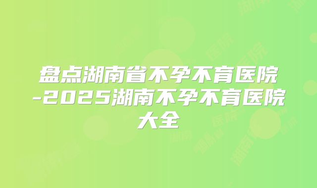 盘点湖南省不孕不育医院-2025湖南不孕不育医院大全