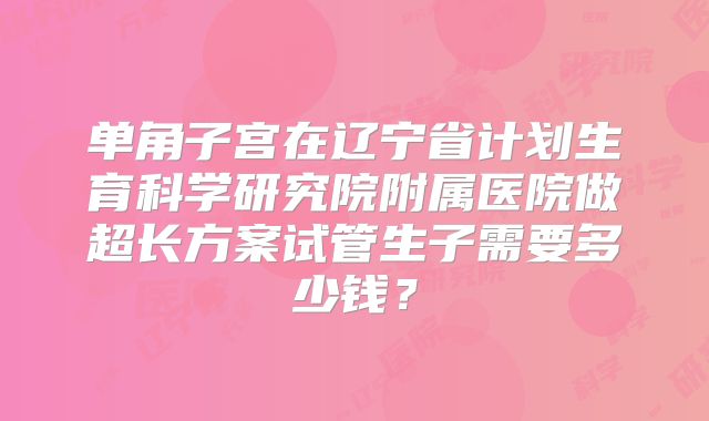 单角子宫在辽宁省计划生育科学研究院附属医院做超长方案试管生子需要多少钱？