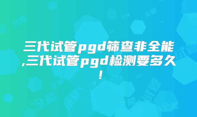 三代试管pgd筛查非全能,三代试管pgd检测要多久！