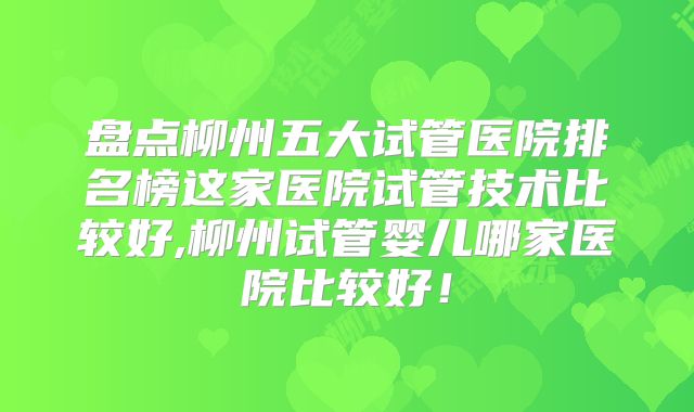 盘点柳州五大试管医院排名榜这家医院试管技术比较好,柳州试管婴儿哪家医院比较好！