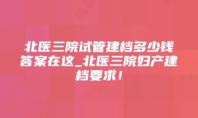 北医三院试管建档多少钱答案在这_北医三院妇产建档要求！