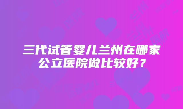三代试管婴儿兰州在哪家公立医院做比较好?