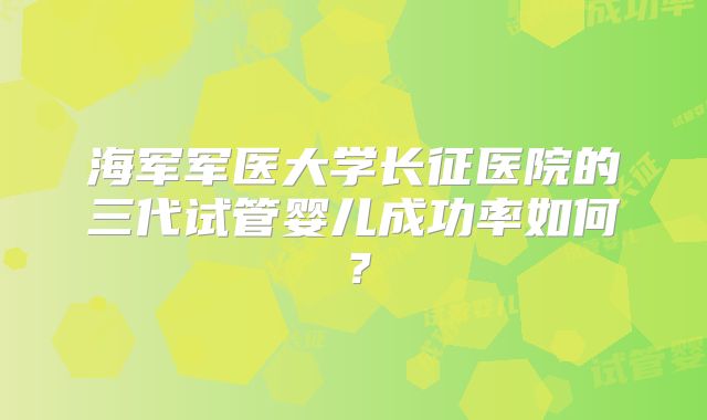 海军军医大学长征医院的三代试管婴儿成功率如何？