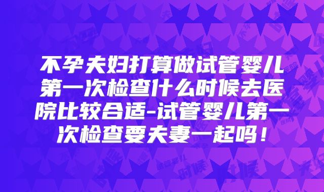 不孕夫妇打算做试管婴儿第一次检查什么时候去医院比较合适-试管婴儿第一次检查要夫妻一起吗!