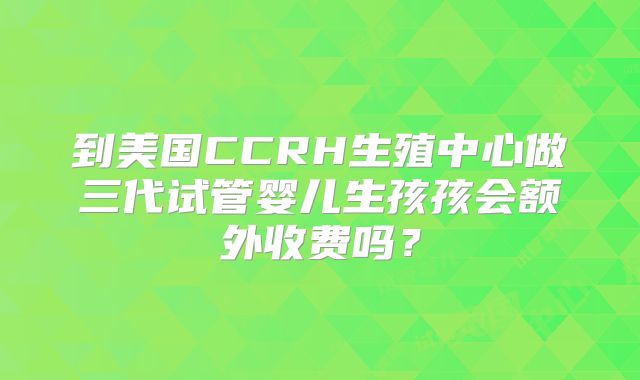到美国CCRH生殖中心做三代试管婴儿生孩孩会额外收费吗?