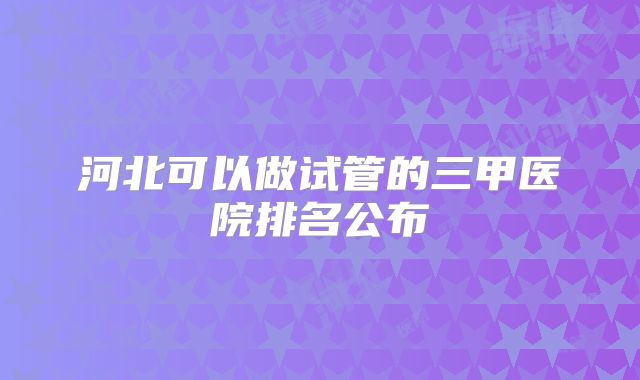 河北可以做试管的三甲医院排名公布