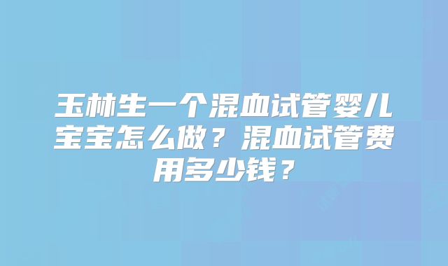 玉林生一个混血试管婴儿宝宝怎么做?混血试管费用多少钱?