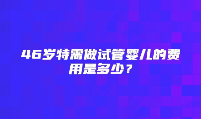 46岁特需做试管婴儿的费用是多少？