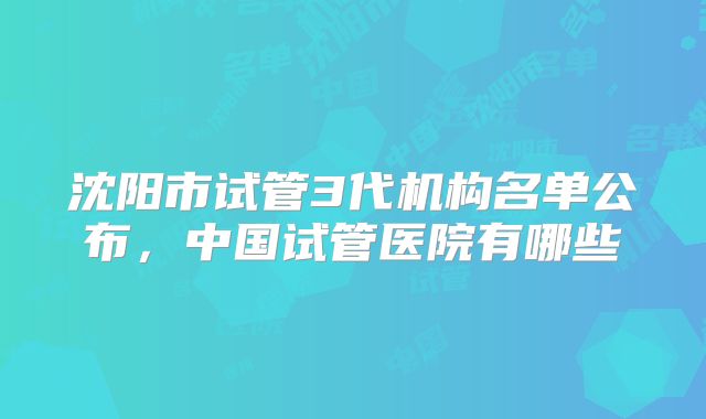 沈阳市试管3代机构名单公布,中国试管医院有哪些
