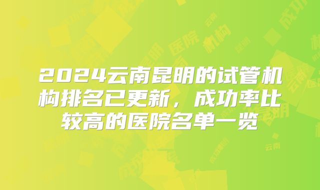 2024云南昆明的试管机构排名已更新，成功率比较高的医院名单一览
