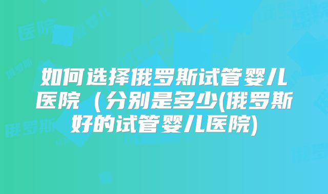 如何选择俄罗斯试管婴儿医院（分别是多少(俄罗斯好的试管婴儿医院)