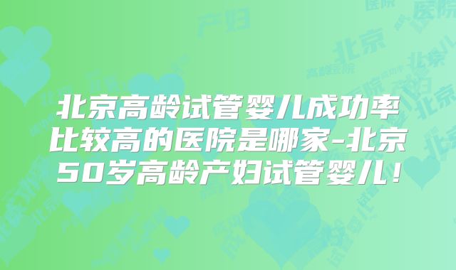 北京高龄试管婴儿成功率比较高的医院是哪家-北京50岁高龄产妇试管婴儿!