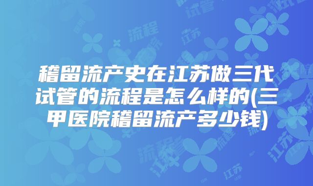 稽留流产史在江苏做三代试管的流程是怎么样的(三甲医院稽留流产多少钱)