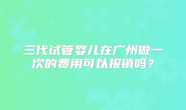 三代试管婴儿在广州做一次的费用可以报销吗？