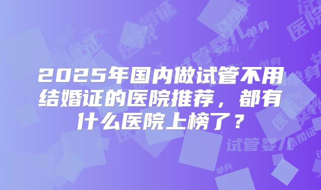 2025年国内做试管不用结婚证的医院推荐，都有什么医院上榜了？