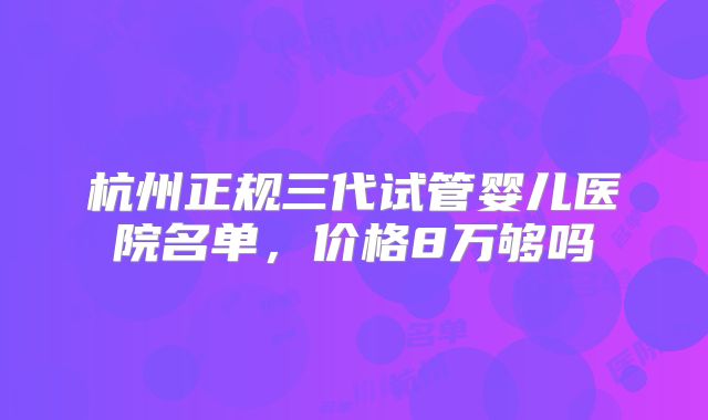 杭州正规三代试管婴儿医院名单，价格8万够吗