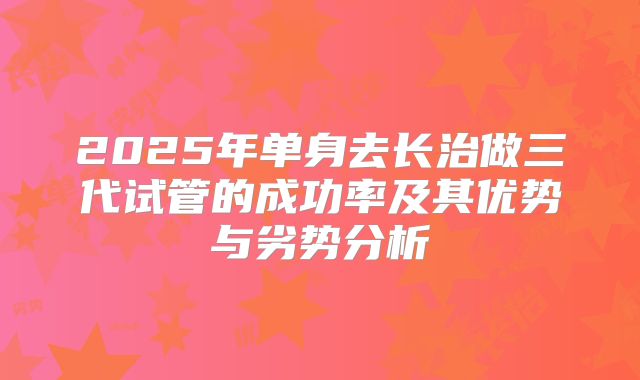 2025年单身去长治做三代试管的成功率及其优势与劣势分析