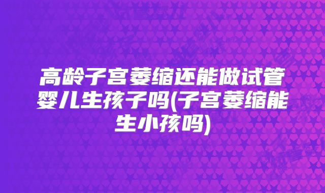 高龄子宫萎缩还能做试管婴儿生孩子吗(子宫萎缩能生小孩吗)