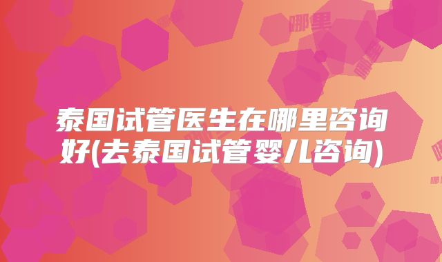 泰国试管医生在哪里咨询好(去泰国试管婴儿咨询)