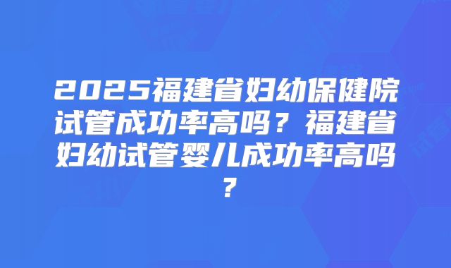 2025福建省妇幼保健院试管成功率高吗?福建省妇幼试管婴儿成功率高吗?