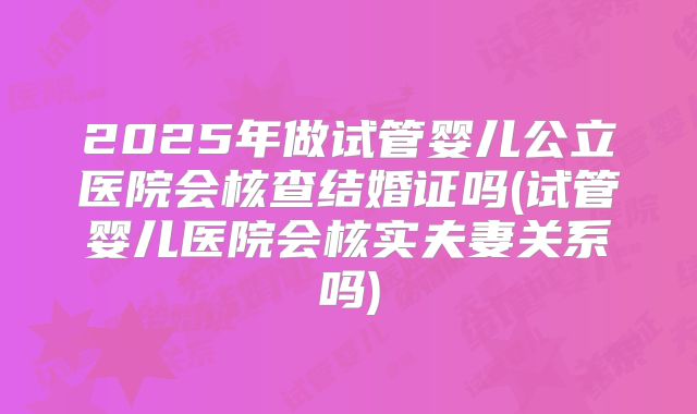 2025年做试管婴儿公立医院会核查结婚证吗(试管婴儿医院会核实夫妻关系吗)