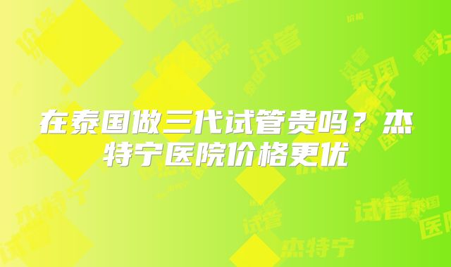 在泰国做三代试管贵吗？杰特宁医院价格更优
