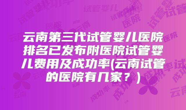 云南第三代试管婴儿医院排名已发布附医院试管婴儿费用及成功率(云南试管的医院有几家？)