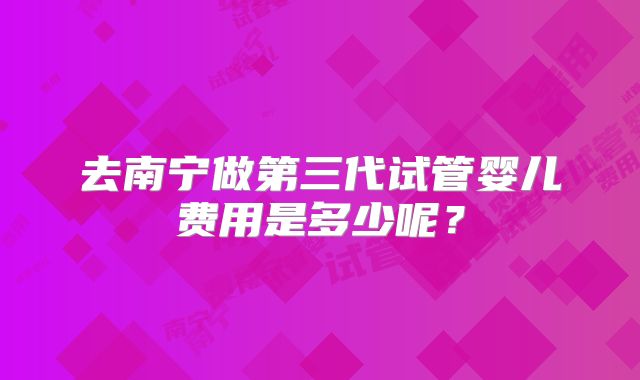去南宁做第三代试管婴儿费用是多少呢？