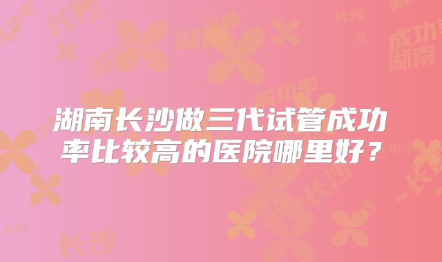 湖南长沙做三代试管成功率比较高的医院哪里好？