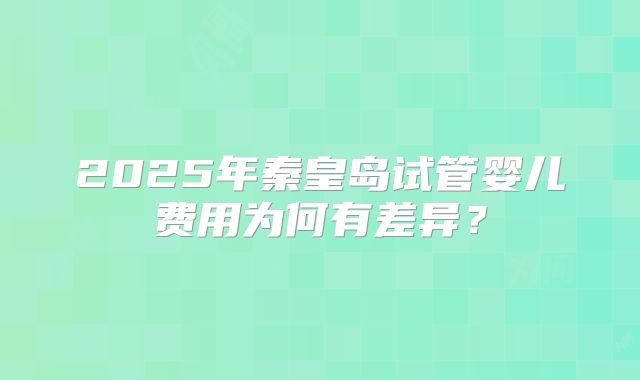 2025年秦皇岛试管婴儿费用为何有差异？