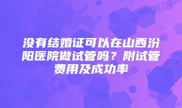 没有结婚证可以在山西汾阳医院做试管吗？附试管费用及成功率