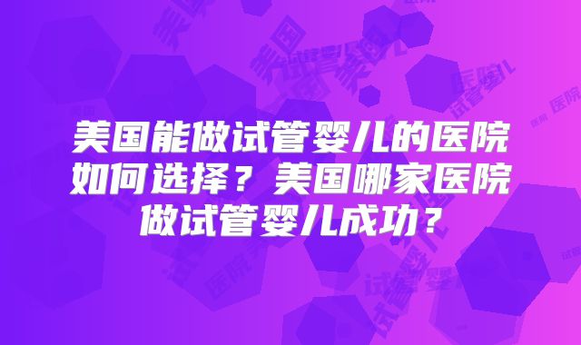 美国能做试管婴儿的医院如何选择?美国哪家医院做试管婴儿成功?
