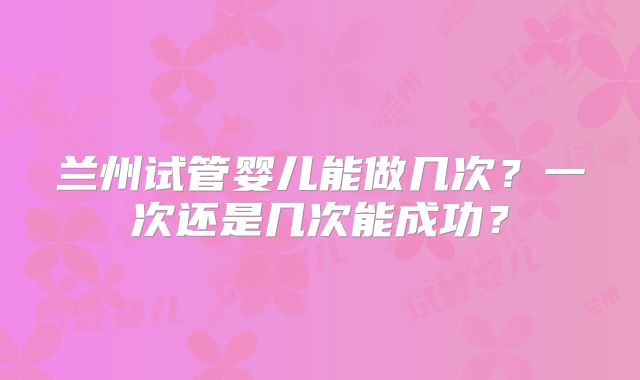 兰州试管婴儿能做几次？一次还是几次能成功？