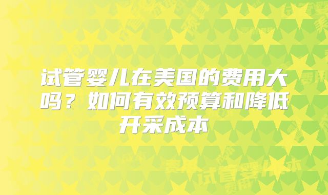 试管婴儿在美国的费用大吗？如何有效预算和降低开采成本