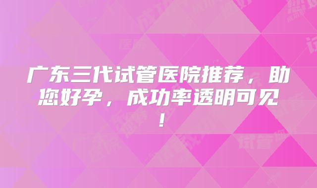 广东三代试管医院推荐，助您好孕，成功率透明可见！