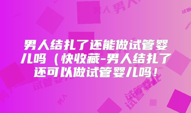 男人结扎了还能做试管婴儿吗（快收藏-男人结扎了还可以做试管婴儿吗！