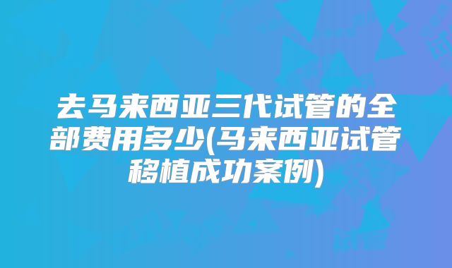 去马来西亚三代试管的全部费用多少(马来西亚试管移植成功案例)