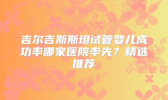吉尔吉斯斯坦试管婴儿成功率哪家医院率先？精选推荐