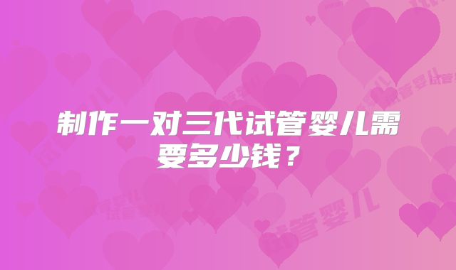 制作一对三代试管婴儿需要多少钱？