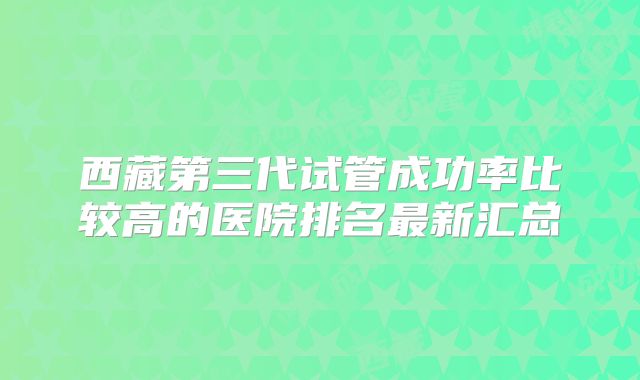 西藏第三代试管成功率比较高的医院排名最新汇总