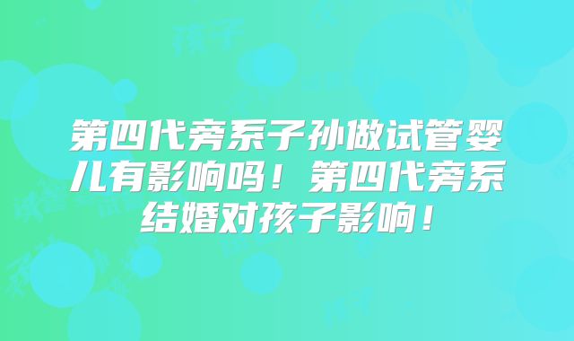 第四代旁系子孙做试管婴儿有影响吗！第四代旁系结婚对孩子影响！